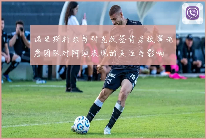 诺里斯科尔与耐克改签背后故事老詹团队对阿迪表现的关注与影响