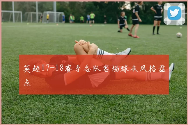 英超17-18赛季各队客场球衣风格盘点