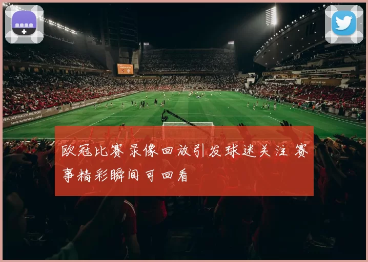 欧冠比赛录像回放引发球迷关注 赛事精彩瞬间可回看