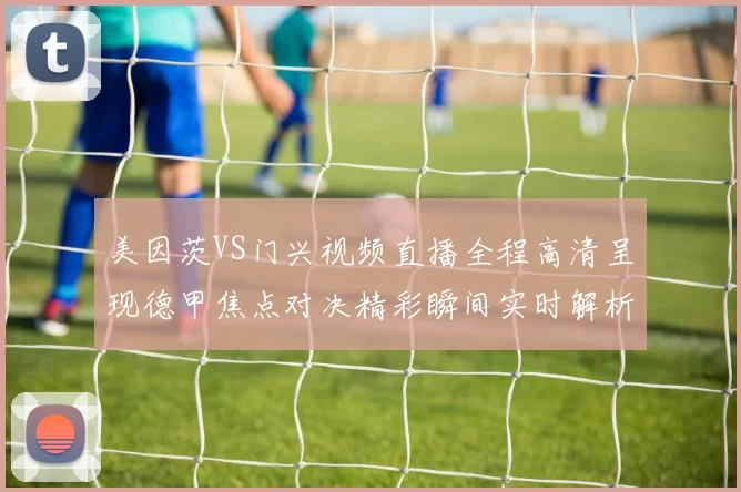 美因茨VS门兴视频直播全程高清呈现德甲焦点对决精彩瞬间实时解析