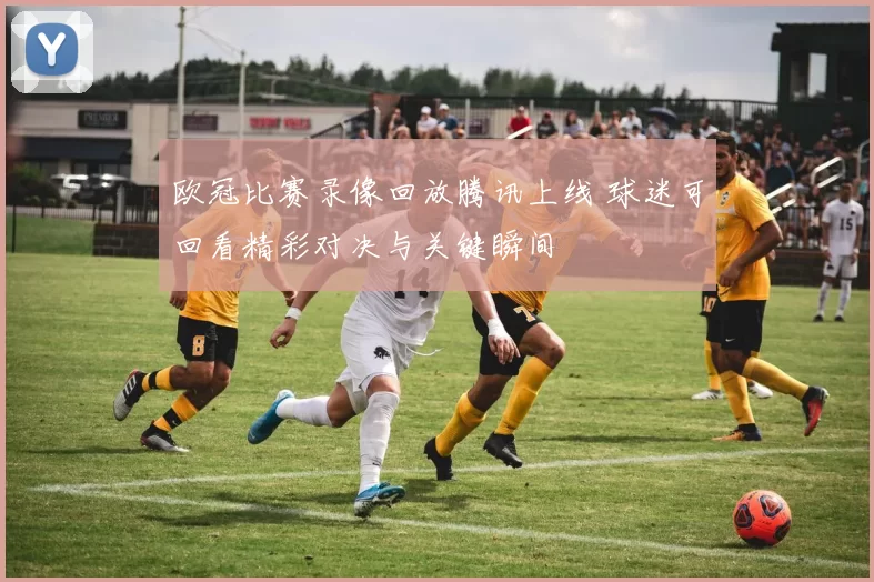 欧冠比赛录像回放腾讯上线 球迷可回看精彩对决与关键瞬间